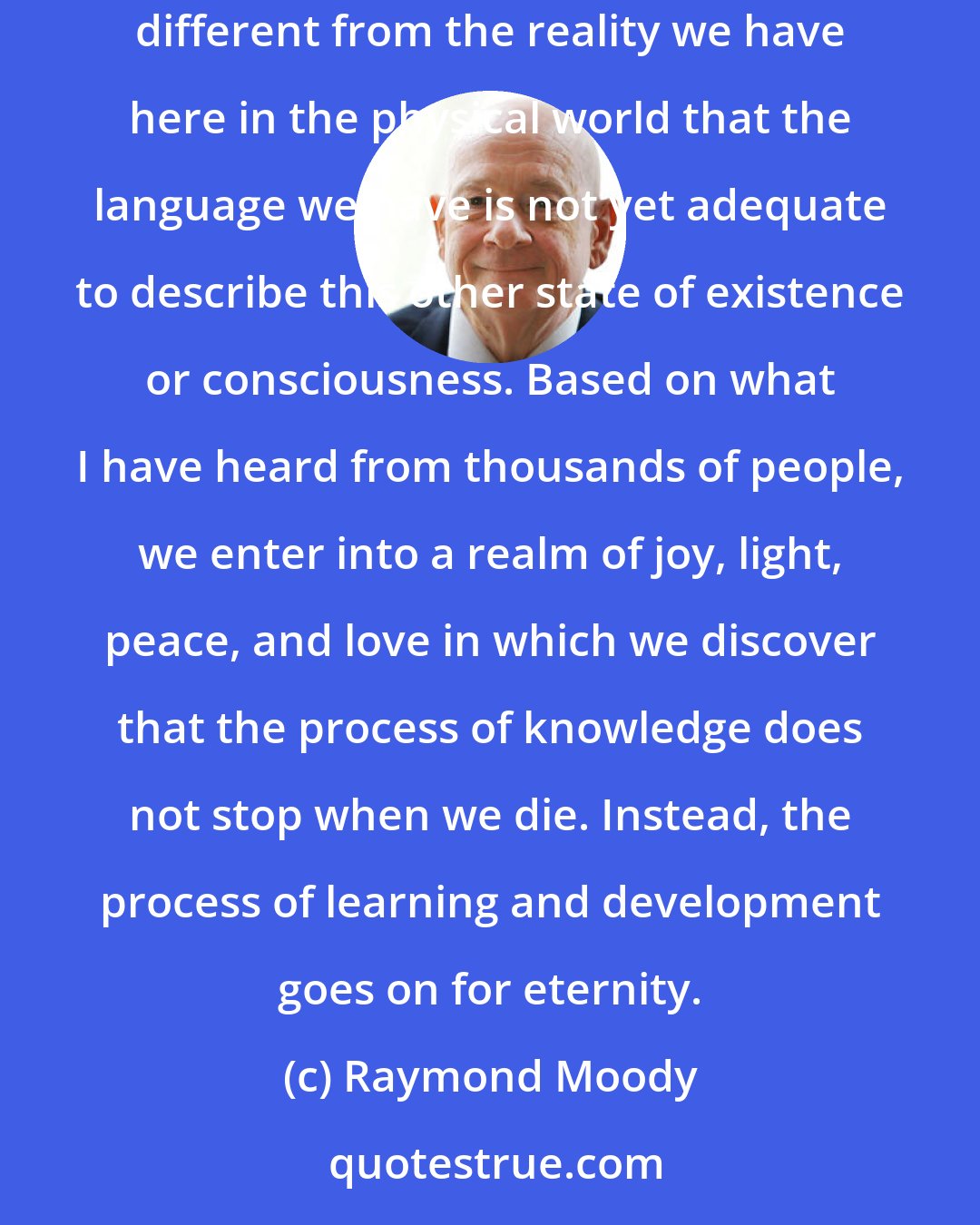 Raymond Moody: What do I think happens when we die? I think we enter into another stage of existence or another state of consciousness that is so extraordinarily different from the reality we have here in the physical world that the language we have is not yet adequate to describe this other state of existence or consciousness. Based on what I have heard from thousands of people, we enter into a realm of joy, light, peace, and love in which we discover that the process of knowledge does not stop when we die. Instead, the process of learning and development goes on for eternity.