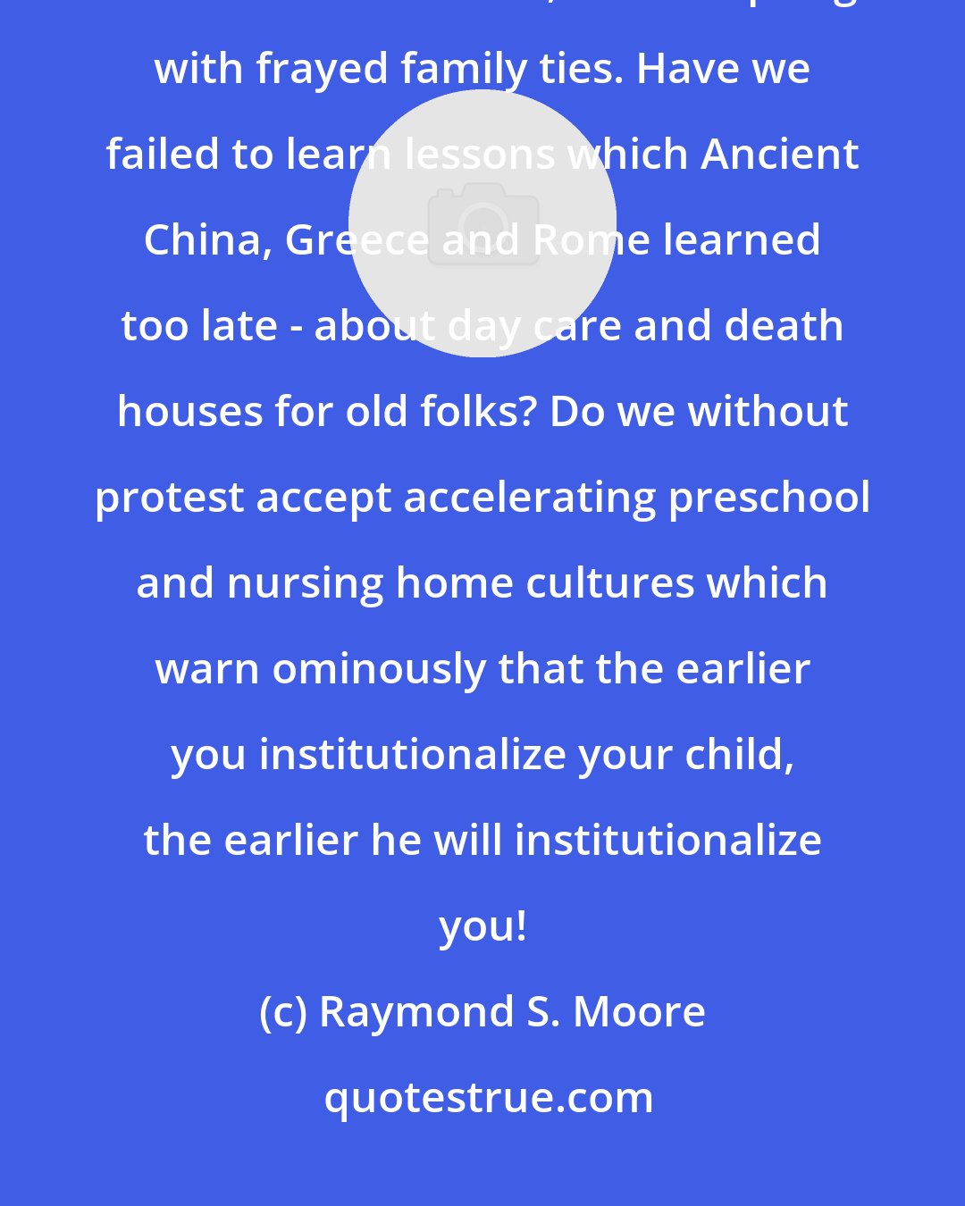 Raymond S. Moore: Great cycles of history began with vigorous cultures awakening to the needs of children, but collapsing with frayed family ties. Have we failed to learn lessons which Ancient China, Greece and Rome learned too late - about day care and death houses for old folks? Do we without protest accept accelerating preschool and nursing home cultures which warn ominously that the earlier you institutionalize your child, the earlier he will institutionalize you!