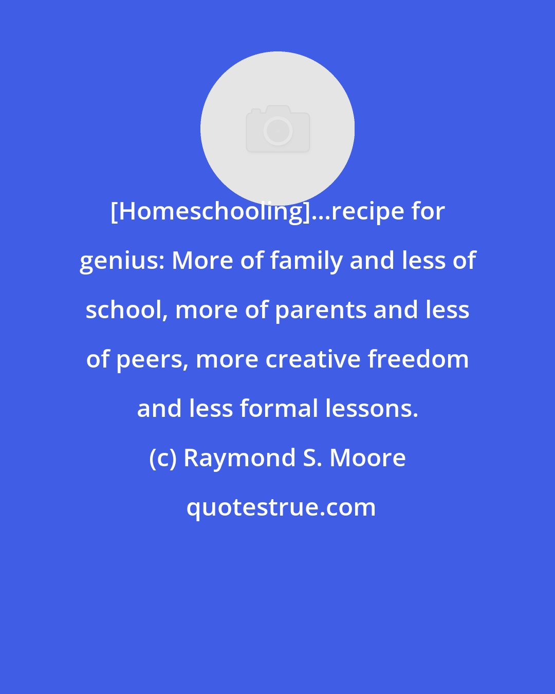 Raymond S. Moore: [Homeschooling]...recipe for genius: More of family and less of school, more of parents and less of peers, more creative freedom and less formal lessons.