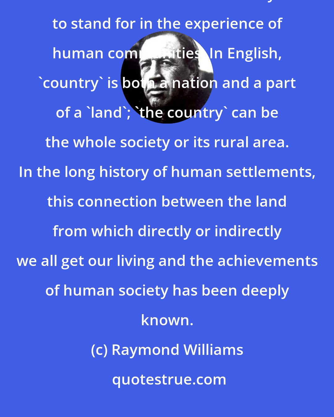 Raymond Williams: Country' and 'city' are very powerful words, and this is not surprising when we remember how much they seem to stand for in the experience of human communities. In English, 'country' is both a nation and a part of a 'land'; 'the country' can be the whole society or its rural area. In the long history of human settlements, this connection between the land from which directly or indirectly we all get our living and the achievements of human society has been deeply known.