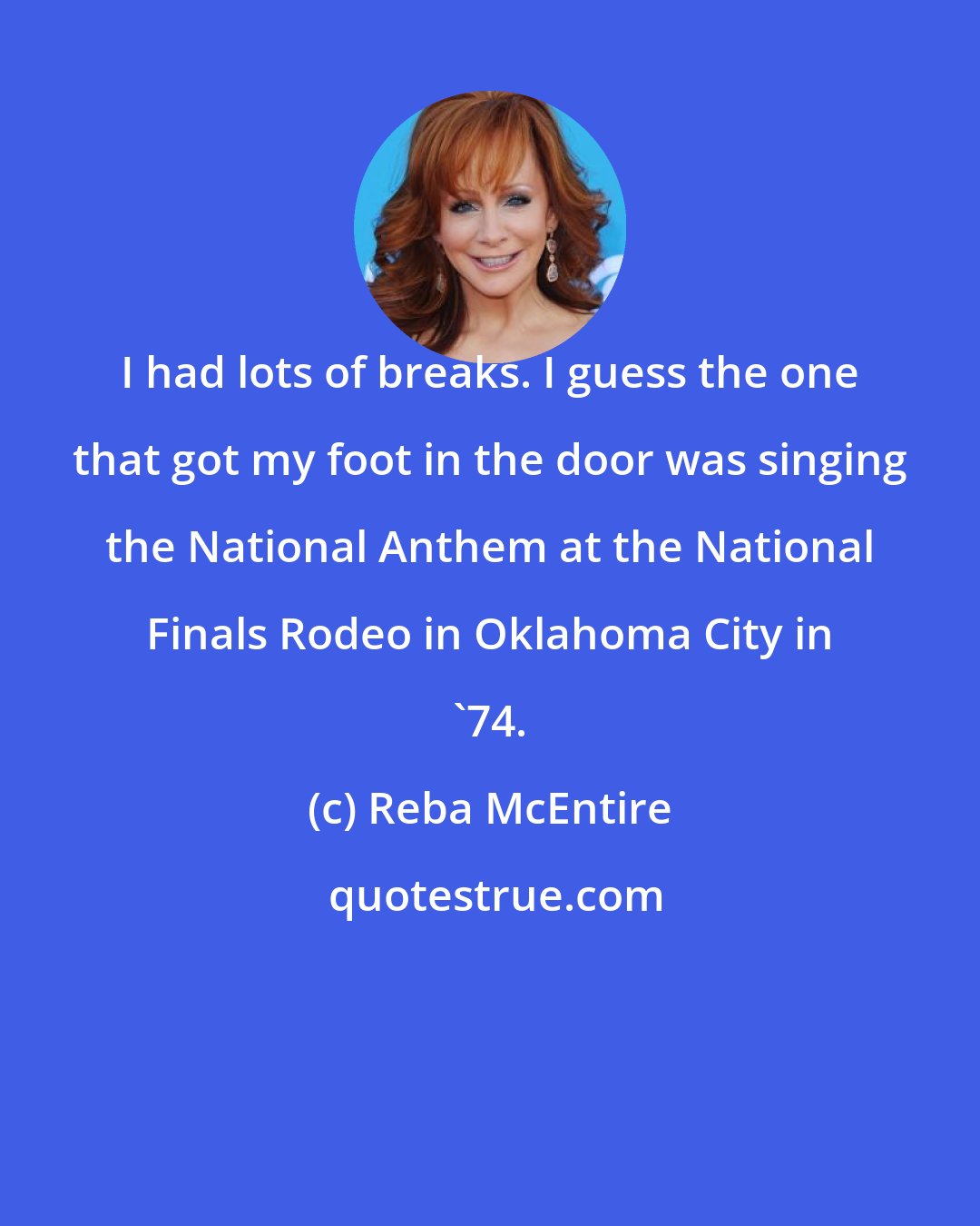 Reba McEntire: I had lots of breaks. I guess the one that got my foot in the door was singing the National Anthem at the National Finals Rodeo in Oklahoma City in '74.