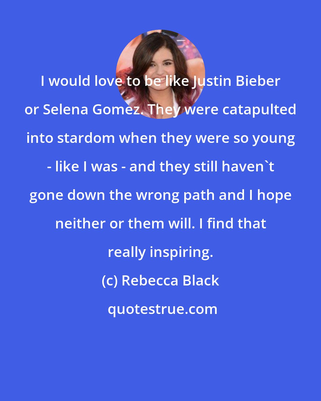 Rebecca Black: I would love to be like Justin Bieber or Selena Gomez. They were catapulted into stardom when they were so young - like I was - and they still haven't gone down the wrong path and I hope neither or them will. I find that really inspiring.