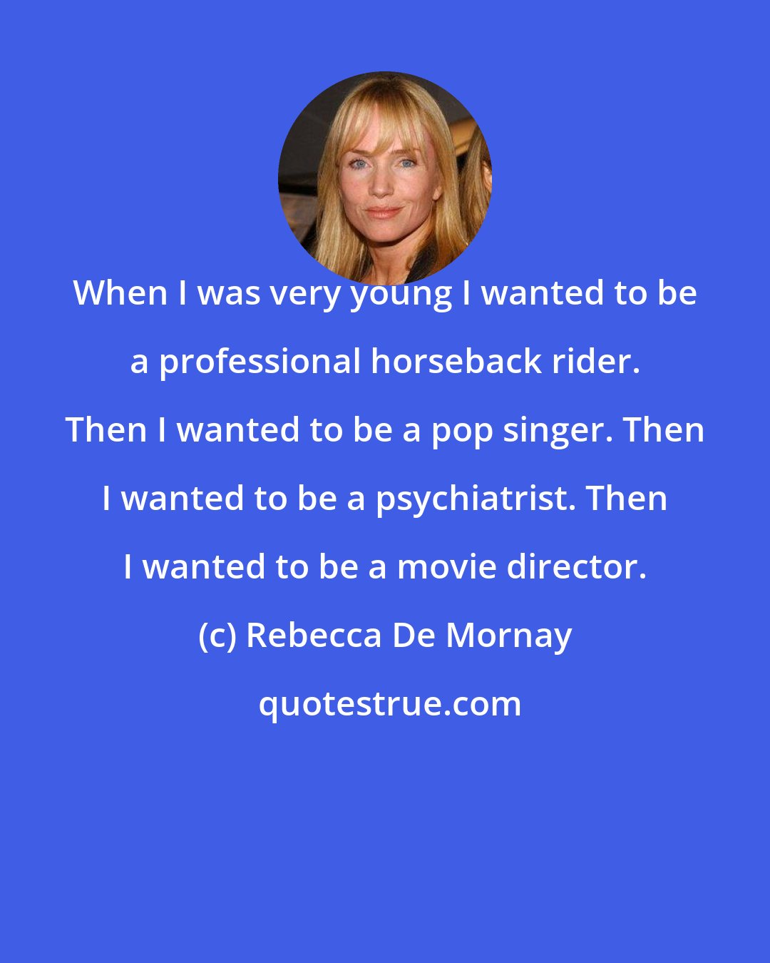 Rebecca De Mornay: When I was very young I wanted to be a professional horseback rider. Then I wanted to be a pop singer. Then I wanted to be a psychiatrist. Then I wanted to be a movie director.