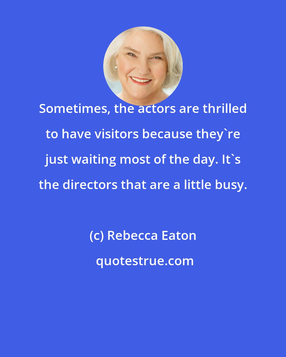 Rebecca Eaton: Sometimes, the actors are thrilled to have visitors because they're just waiting most of the day. It's the directors that are a little busy.