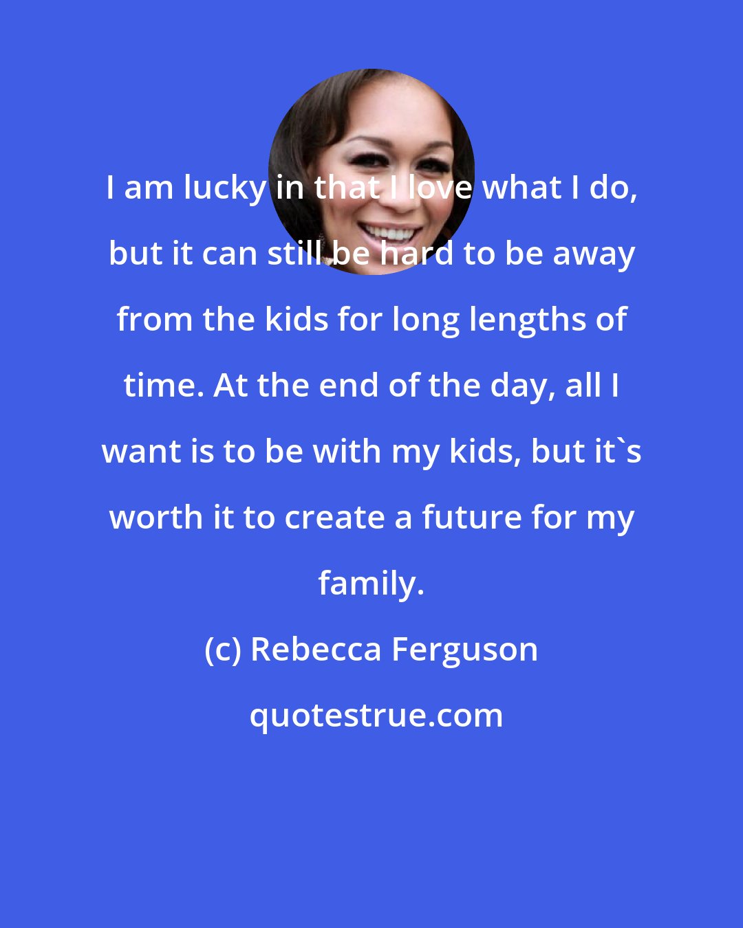 Rebecca Ferguson: I am lucky in that I love what I do, but it can still be hard to be away from the kids for long lengths of time. At the end of the day, all I want is to be with my kids, but it's worth it to create a future for my family.