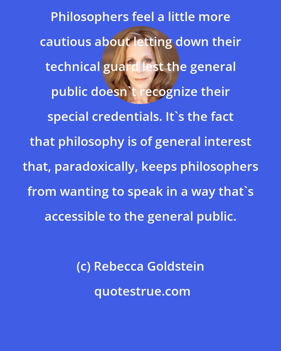 Rebecca Goldstein: Philosophers feel a little more cautious about letting down their technical guard lest the general public doesn't recognize their special credentials. It's the fact that philosophy is of general interest that, paradoxically, keeps philosophers from wanting to speak in a way that's accessible to the general public.