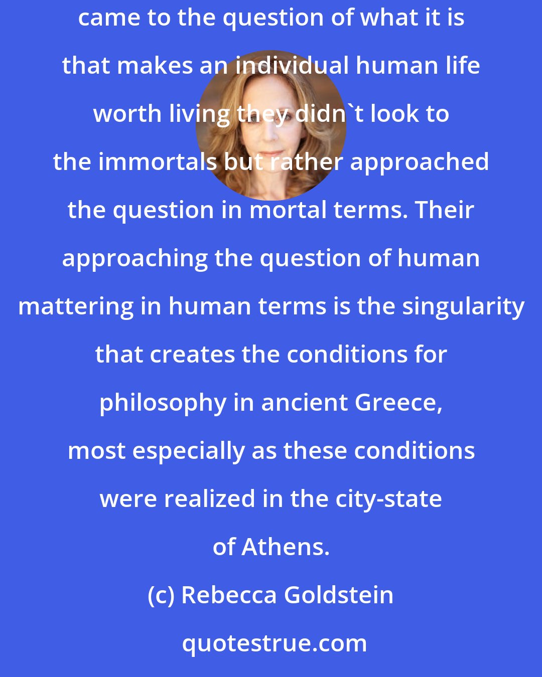 Rebecca Goldstein: What is remarkable about the Greeks - even pre-philosophically - is that despite the salience of religious rituals in their lives, when it came to the question of what it is that makes an individual human life worth living they didn't look to the immortals but rather approached the question in mortal terms. Their approaching the question of human mattering in human terms is the singularity that creates the conditions for philosophy in ancient Greece, most especially as these conditions were realized in the city-state of Athens.