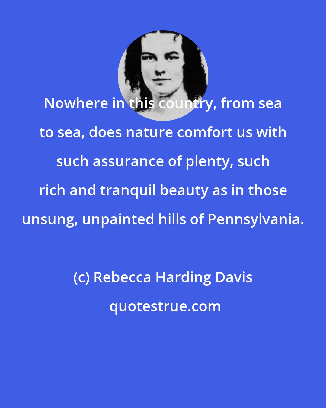 Rebecca Harding Davis: Nowhere in this country, from sea to sea, does nature comfort us with such assurance of plenty, such rich and tranquil beauty as in those unsung, unpainted hills of Pennsylvania.