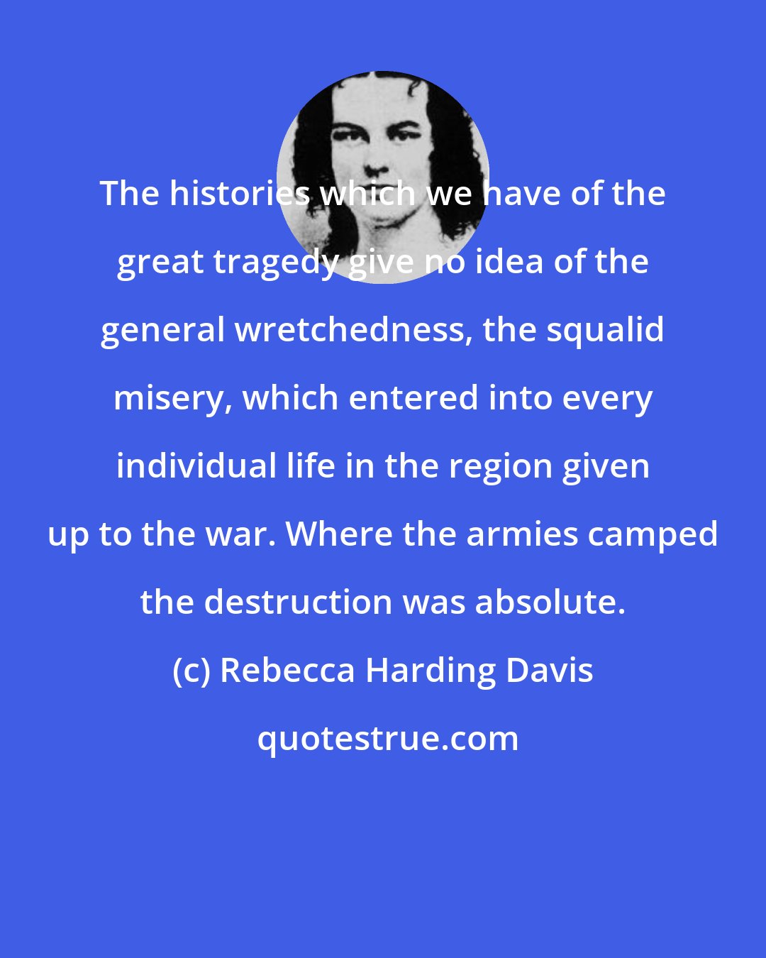 Rebecca Harding Davis: The histories which we have of the great tragedy give no idea of the general wretchedness, the squalid misery, which entered into every individual life in the region given up to the war. Where the armies camped the destruction was absolute.