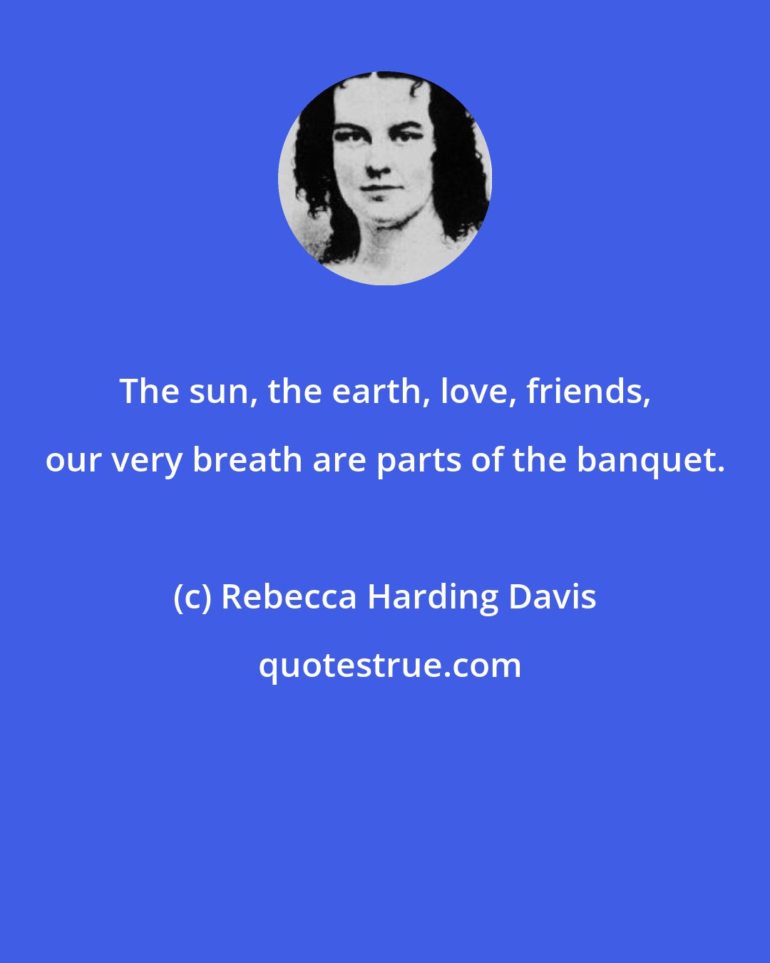 Rebecca Harding Davis: The sun, the earth, love, friends, our very breath are parts of the banquet.