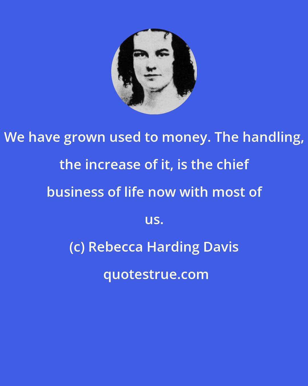 Rebecca Harding Davis: We have grown used to money. The handling, the increase of it, is the chief business of life now with most of us.