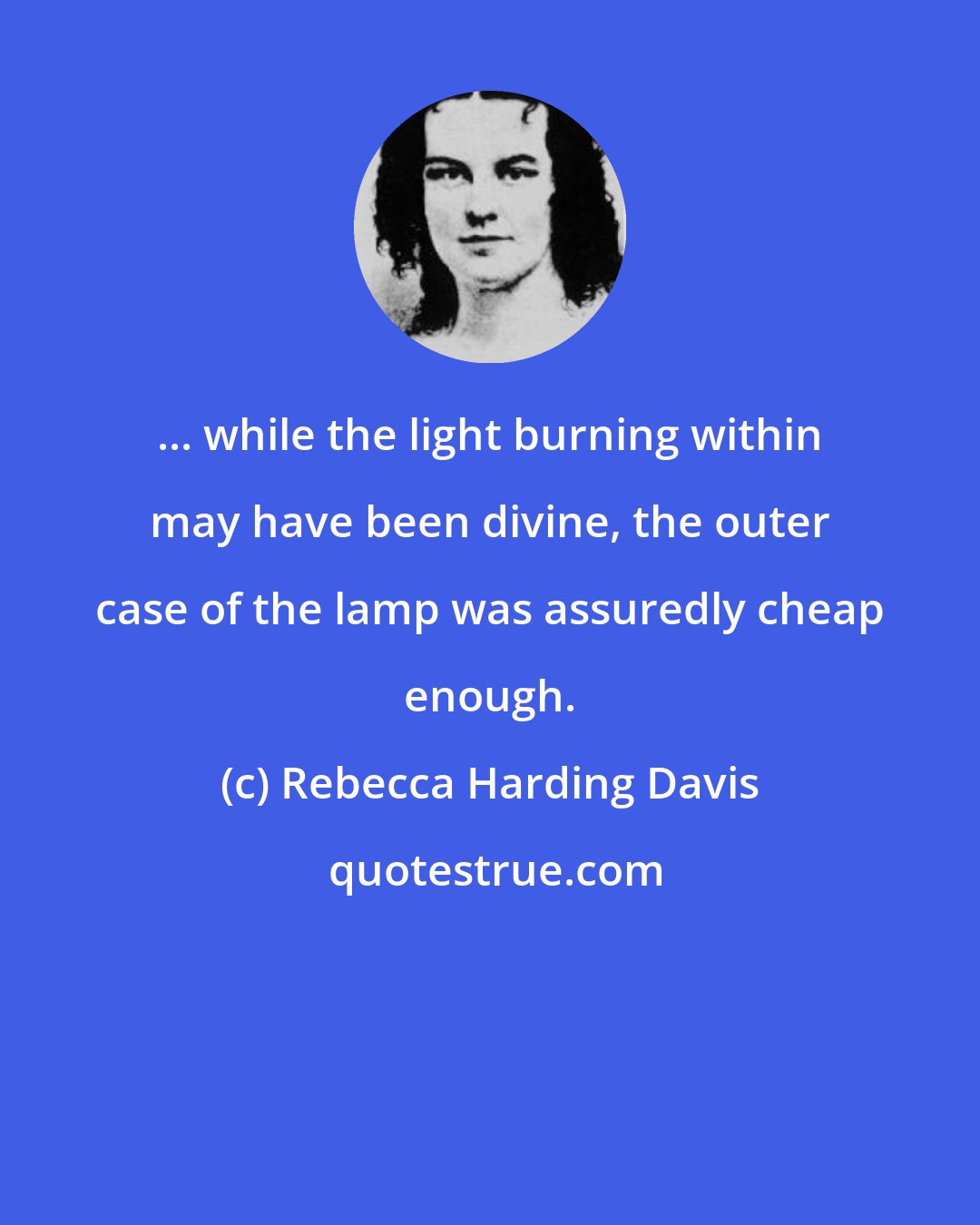 Rebecca Harding Davis: ... while the light burning within may have been divine, the outer case of the lamp was assuredly cheap enough.