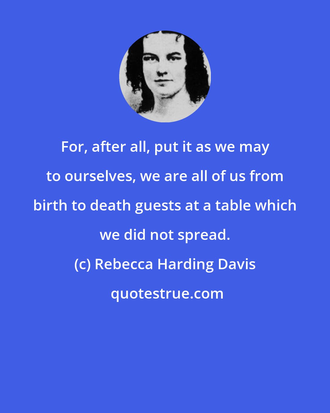 Rebecca Harding Davis: For, after all, put it as we may to ourselves, we are all of us from birth to death guests at a table which we did not spread.