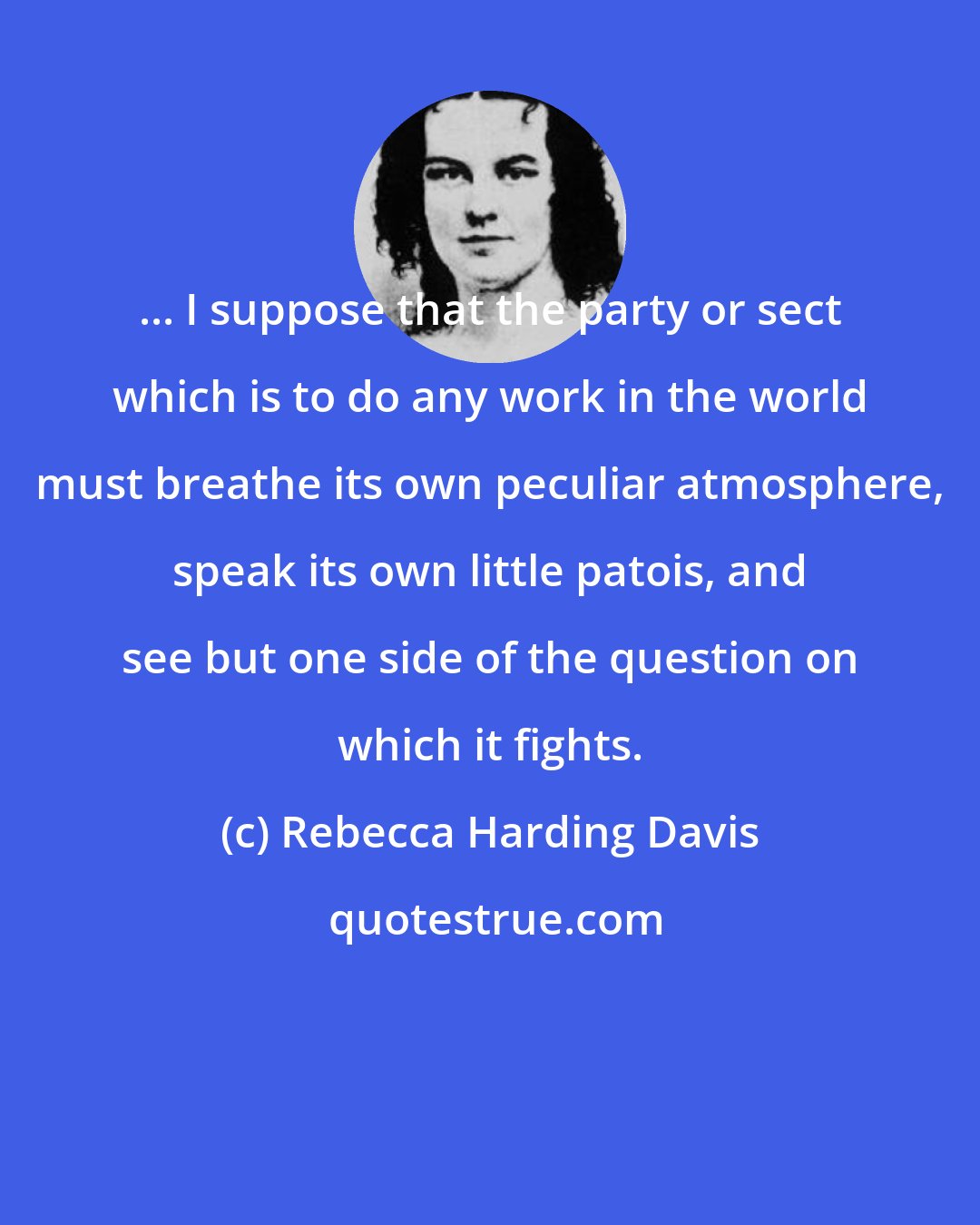 Rebecca Harding Davis: ... I suppose that the party or sect which is to do any work in the world must breathe its own peculiar atmosphere, speak its own little patois, and see but one side of the question on which it fights.