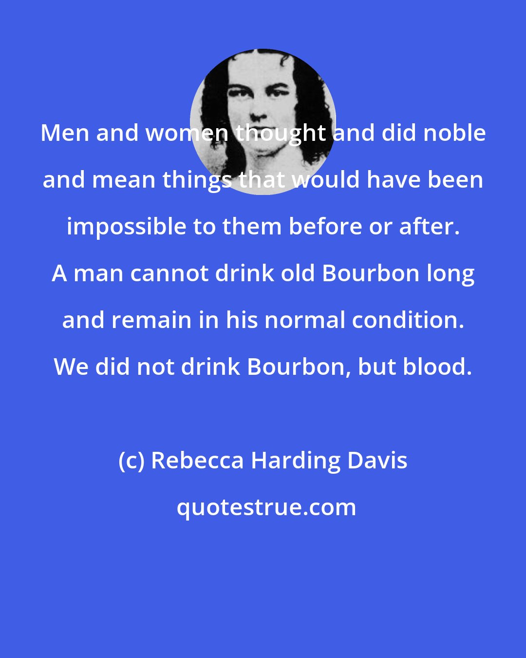 Rebecca Harding Davis: Men and women thought and did noble and mean things that would have been impossible to them before or after. A man cannot drink old Bourbon long and remain in his normal condition. We did not drink Bourbon, but blood.