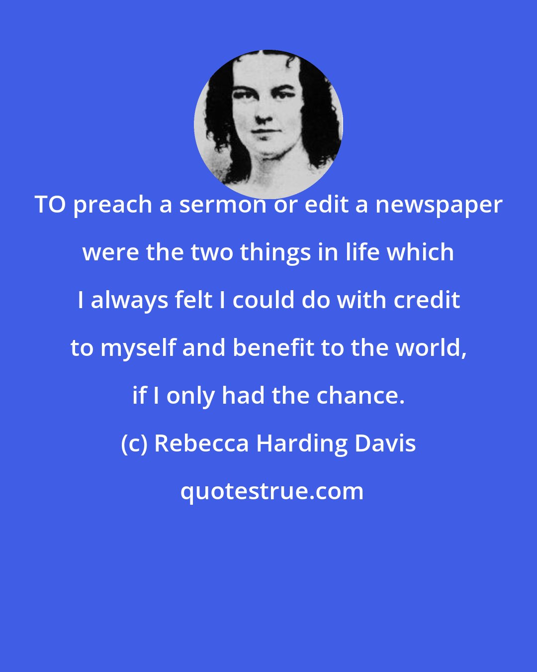 Rebecca Harding Davis: TO preach a sermon or edit a newspaper were the two things in life which I always felt I could do with credit to myself and benefit to the world, if I only had the chance.