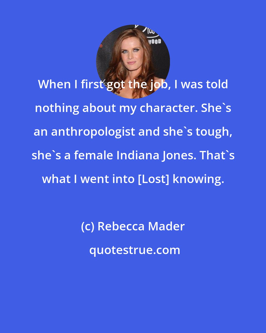 Rebecca Mader: When I first got the job, I was told nothing about my character. She's an anthropologist and she's tough, she's a female Indiana Jones. That's what I went into [Lost] knowing.