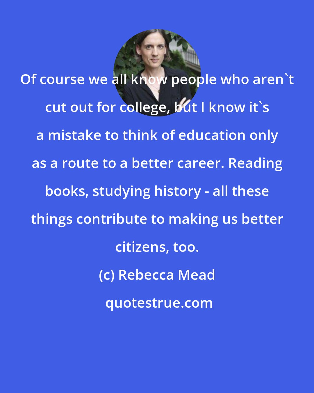 Rebecca Mead: Of course we all know people who aren't cut out for college, but I know it's a mistake to think of education only as a route to a better career. Reading books, studying history - all these things contribute to making us better citizens, too.