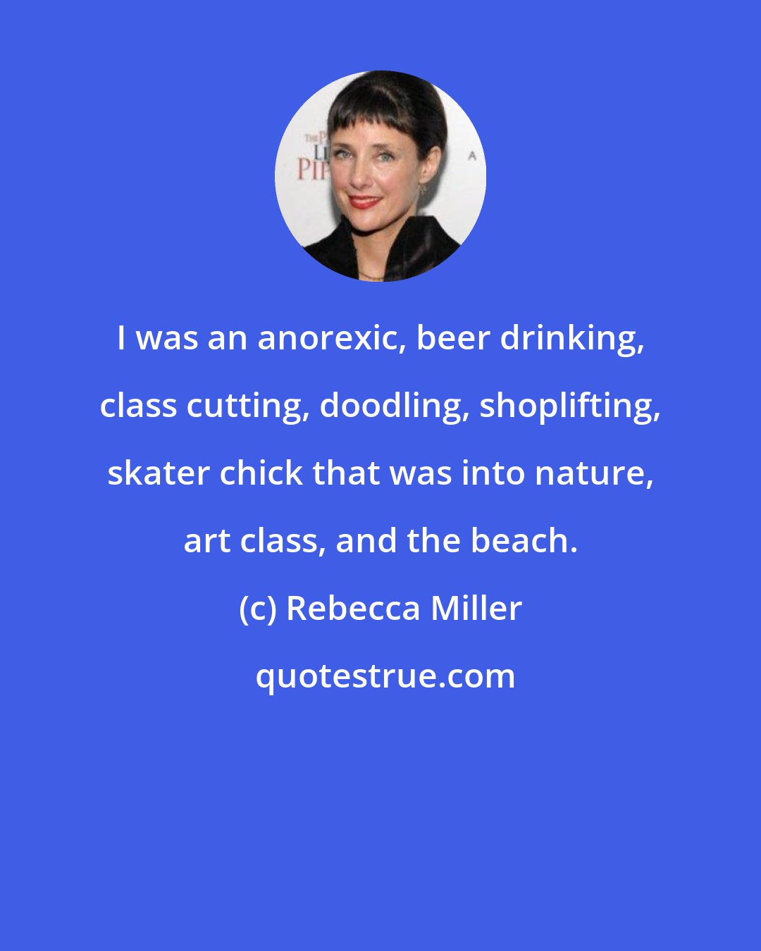 Rebecca Miller: I was an anorexic, beer drinking, class cutting, doodling, shoplifting, skater chick that was into nature, art class, and the beach.