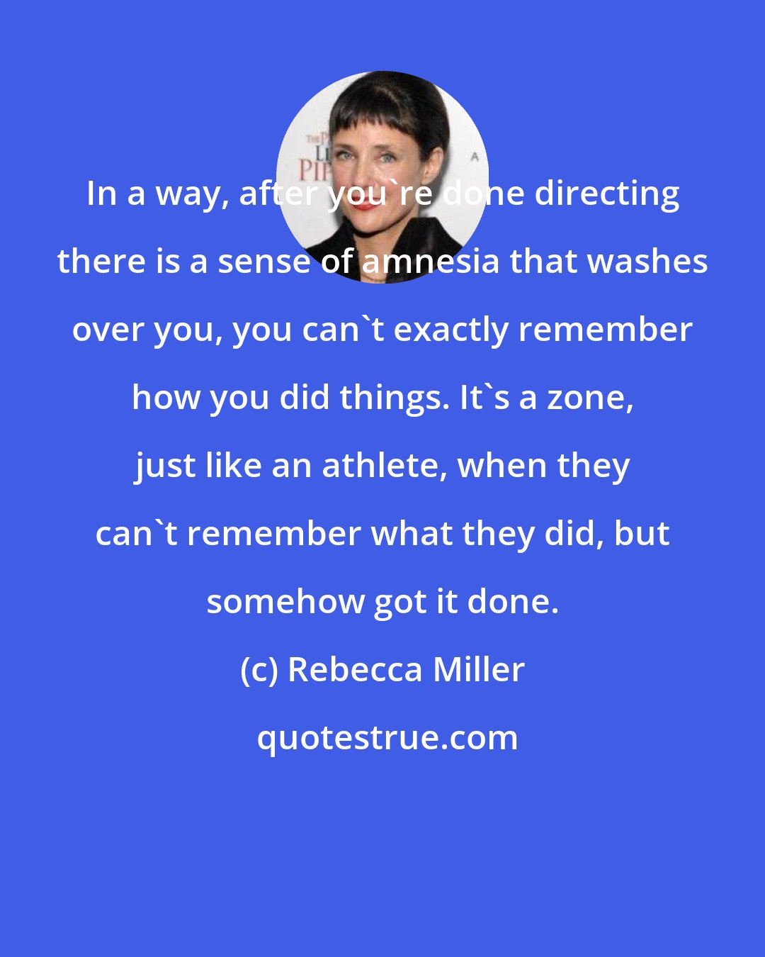 Rebecca Miller: In a way, after you're done directing there is a sense of amnesia that washes over you, you can't exactly remember how you did things. It's a zone, just like an athlete, when they can't remember what they did, but somehow got it done.