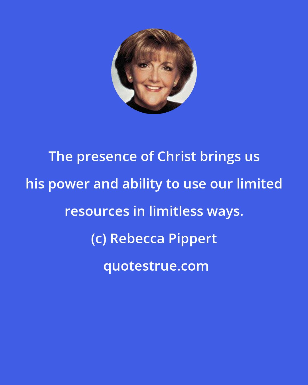 Rebecca Pippert: The presence of Christ brings us his power and ability to use our limited resources in limitless ways.