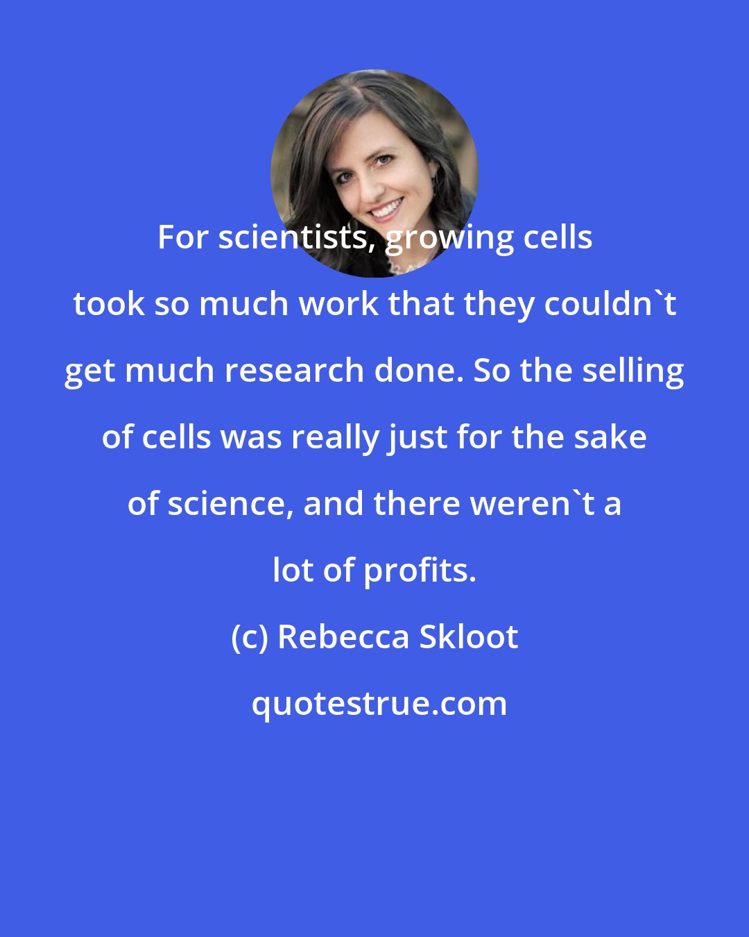 Rebecca Skloot: For scientists, growing cells took so much work that they couldn't get much research done. So the selling of cells was really just for the sake of science, and there weren't a lot of profits.