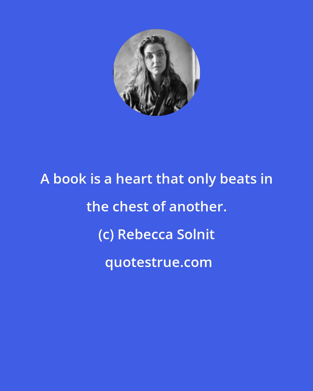 Rebecca Solnit: A book is a heart that only beats in the chest of another.