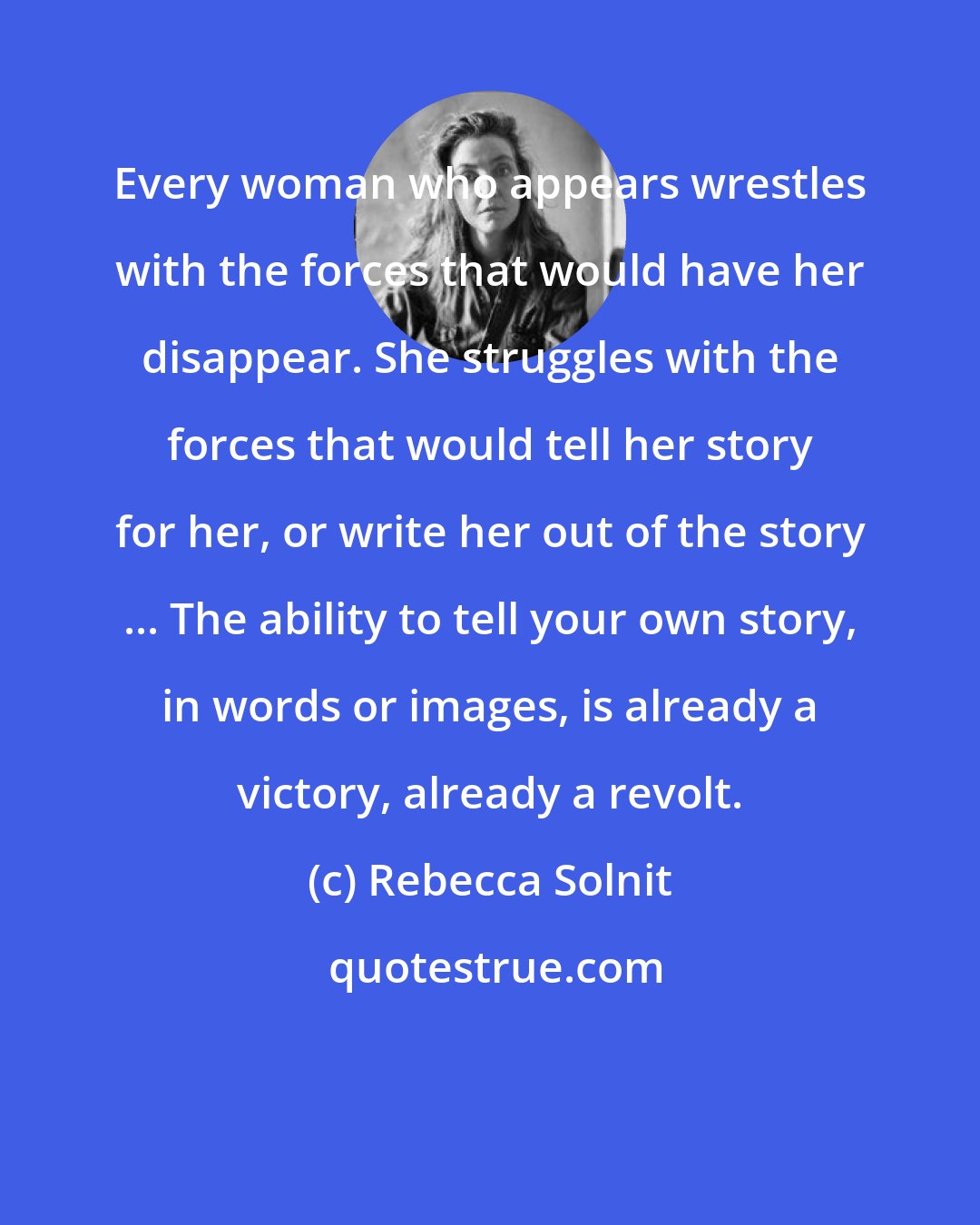 Rebecca Solnit: Every woman who appears wrestles with the forces that would have her disappear. She struggles with the forces that would tell her story for her, or write her out of the story ... The ability to tell your own story, in words or images, is already a victory, already a revolt.