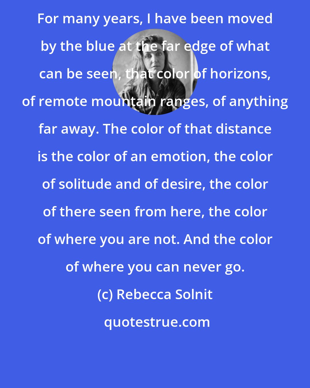 Rebecca Solnit: For many years, I have been moved by the blue at the far edge of what can be seen, that color of horizons, of remote mountain ranges, of anything far away. The color of that distance is the color of an emotion, the color of solitude and of desire, the color of there seen from here, the color of where you are not. And the color of where you can never go.