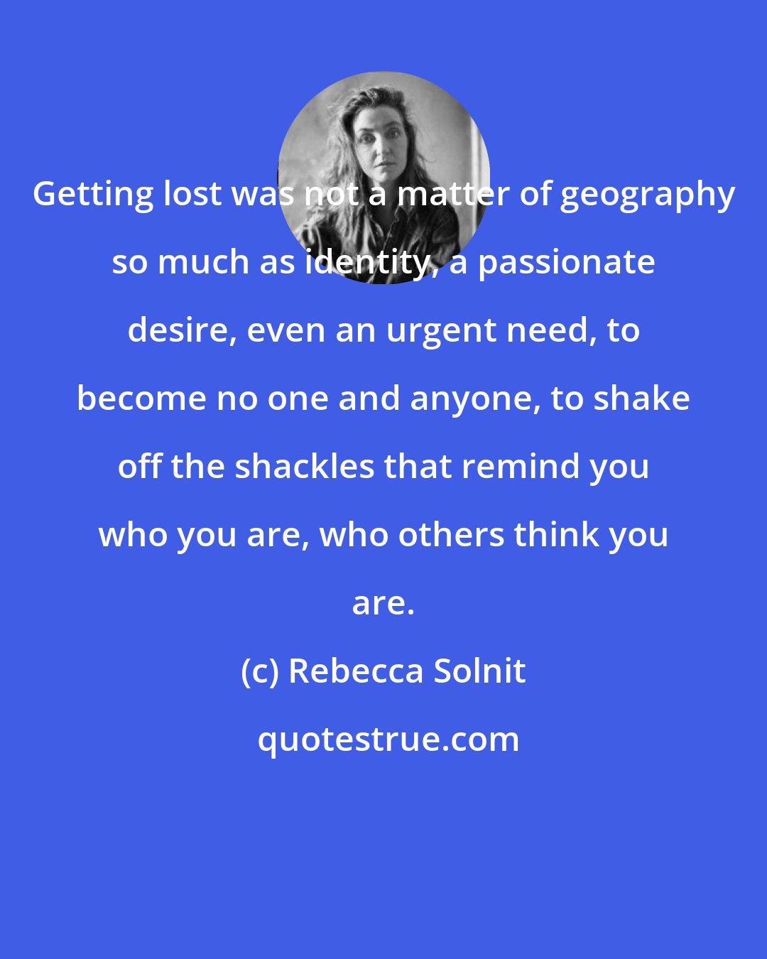 Rebecca Solnit: Getting lost was not a matter of geography so much as identity, a passionate desire, even an urgent need, to become no one and anyone, to shake off the shackles that remind you who you are, who others think you are.