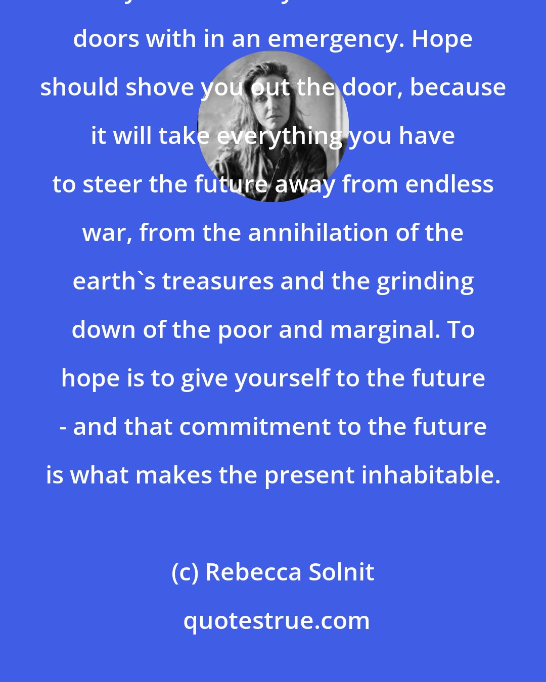 Rebecca Solnit: Hope is not a lottery ticket you can sit on the sofa and clutch, feeling lucky. It is an axe you break down doors with in an emergency. Hope should shove you out the door, because it will take everything you have to steer the future away from endless war, from the annihilation of the earth's treasures and the grinding down of the poor and marginal. To hope is to give yourself to the future - and that commitment to the future is what makes the present inhabitable.