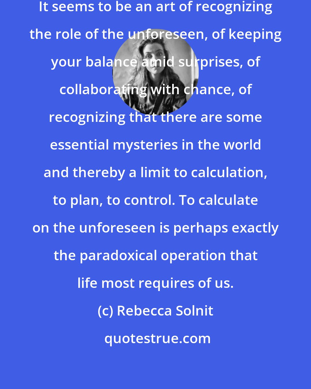 Rebecca Solnit: How do you calculate upon the unforeseen? It seems to be an art of recognizing the role of the unforeseen, of keeping your balance amid surprises, of collaborating with chance, of recognizing that there are some essential mysteries in the world and thereby a limit to calculation, to plan, to control. To calculate on the unforeseen is perhaps exactly the paradoxical operation that life most requires of us.