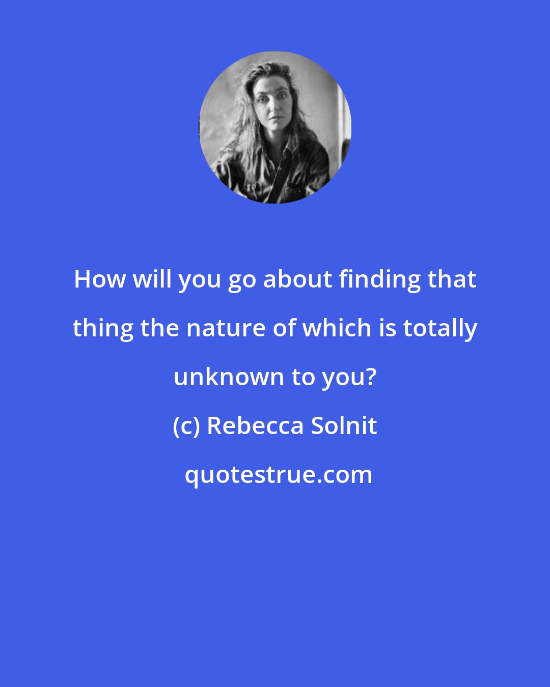 Rebecca Solnit: How will you go about finding that thing the nature of which is totally unknown to you?