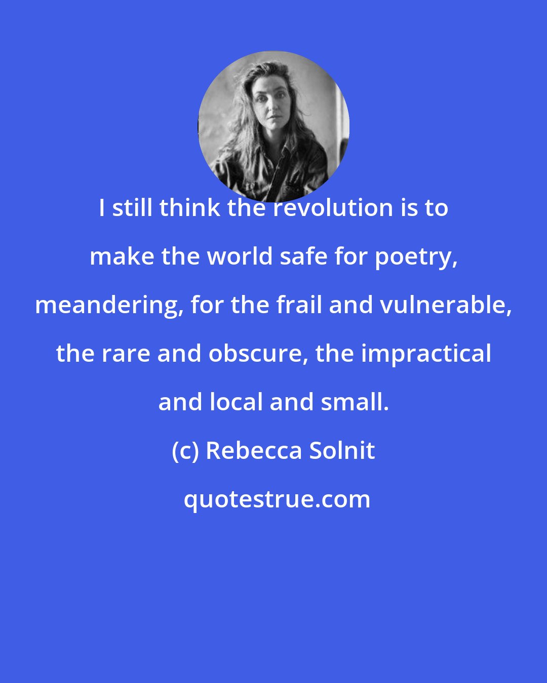 Rebecca Solnit: I still think the revolution is to make the world safe for poetry, meandering, for the frail and vulnerable, the rare and obscure, the impractical and local and small.