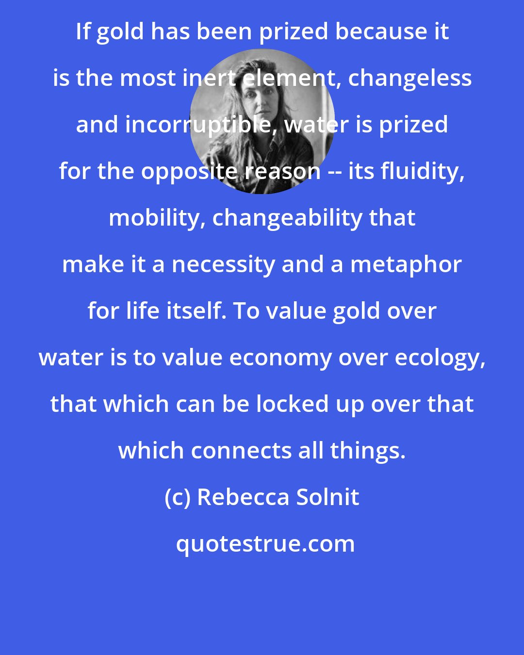 Rebecca Solnit: If gold has been prized because it is the most inert element, changeless and incorruptible, water is prized for the opposite reason -- its fluidity, mobility, changeability that make it a necessity and a metaphor for life itself. To value gold over water is to value economy over ecology, that which can be locked up over that which connects all things.