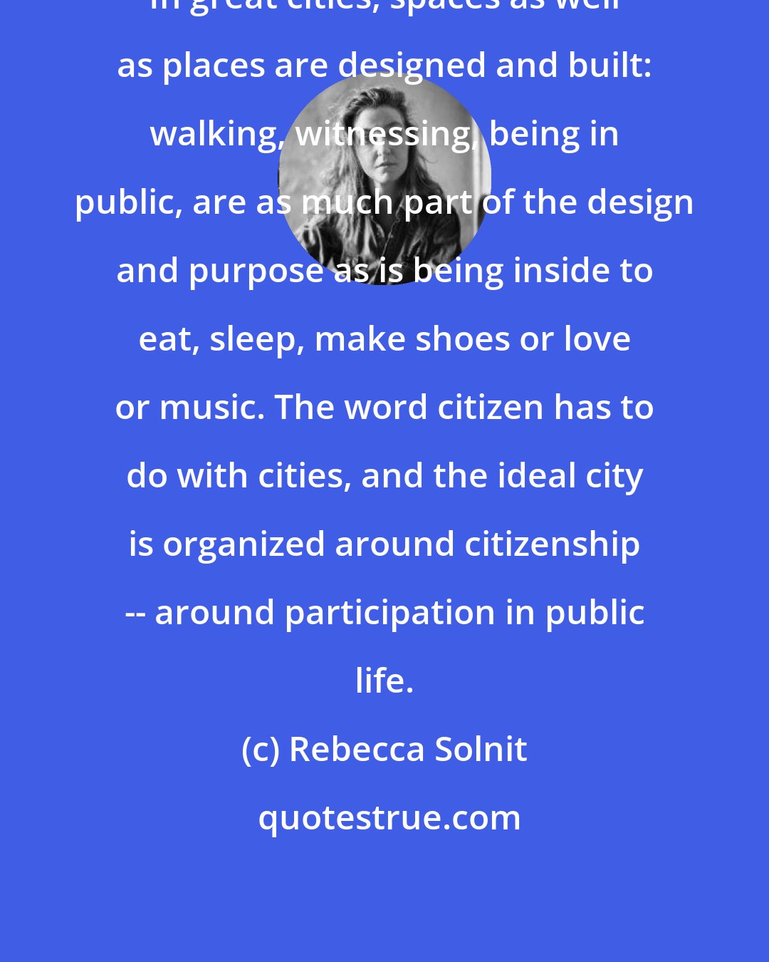 Rebecca Solnit: In great cities, spaces as well as places are designed and built: walking, witnessing, being in public, are as much part of the design and purpose as is being inside to eat, sleep, make shoes or love or music. The word citizen has to do with cities, and the ideal city is organized around citizenship -- around participation in public life.