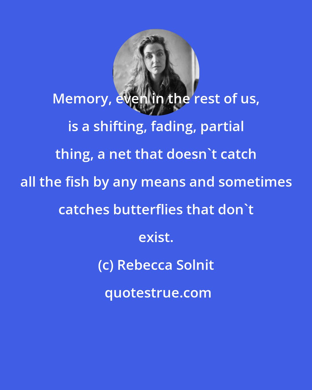 Rebecca Solnit: Memory, even in the rest of us, is a shifting, fading, partial thing, a net that doesn't catch all the fish by any means and sometimes catches butterflies that don't exist.