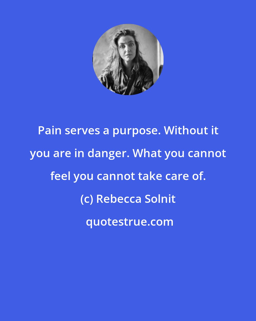 Rebecca Solnit: Pain serves a purpose. Without it you are in danger. What you cannot feel you cannot take care of.