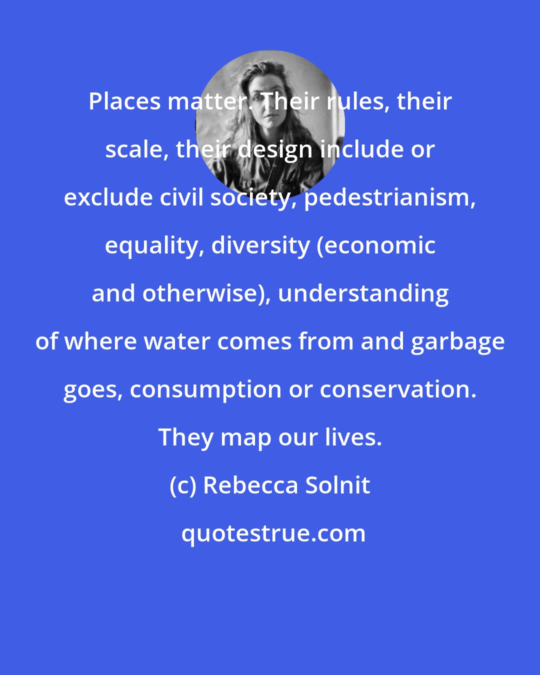 Rebecca Solnit: Places matter. Their rules, their scale, their design include or exclude civil society, pedestrianism, equality, diversity (economic and otherwise), understanding of where water comes from and garbage goes, consumption or conservation. They map our lives.