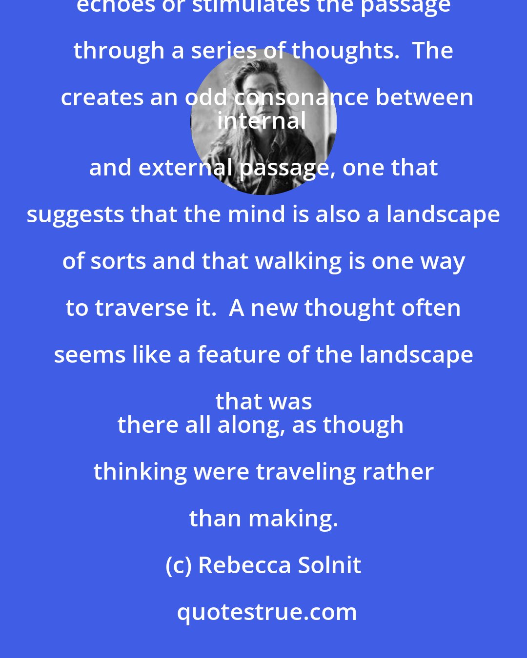 Rebecca Solnit: The rhythm of walking generates a kind of rhythm of thinking, and the passage through a landscape echoes or stimulates the passage through a series of thoughts.  The creates an odd consonance between
internal and external passage, one that suggests that the mind is also a landscape of sorts and that walking is one way to traverse it.  A new thought often seems like a feature of the landscape that was 
there all along, as though thinking were traveling rather than making.
