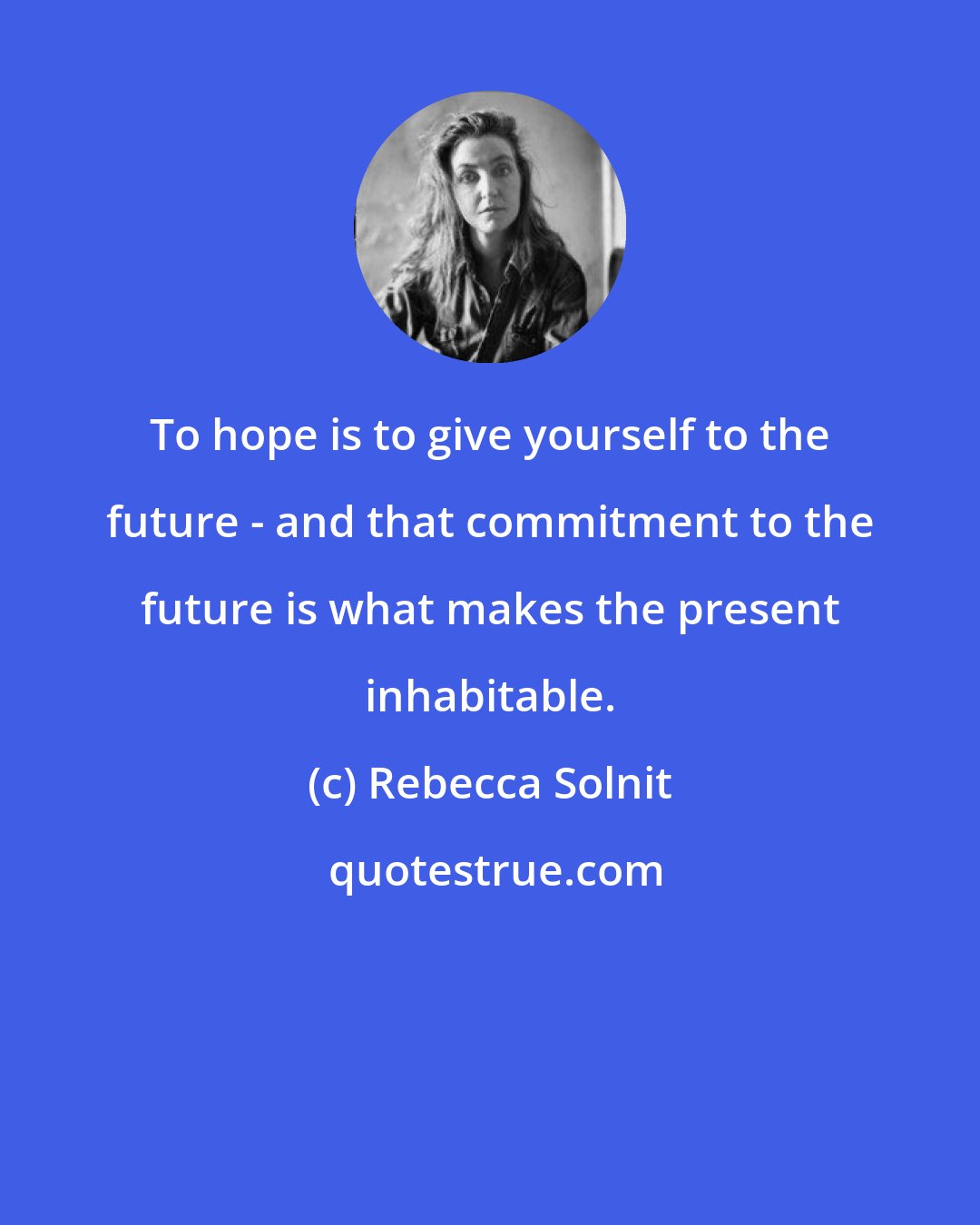 Rebecca Solnit: To hope is to give yourself to the future - and that commitment to the future is what makes the present inhabitable.