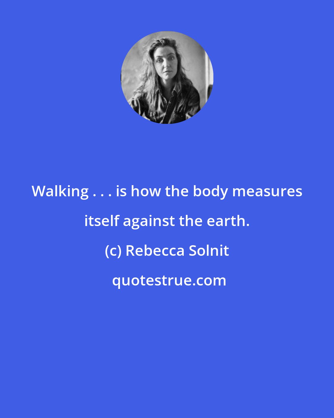Rebecca Solnit: Walking . . . is how the body measures itself against the earth.