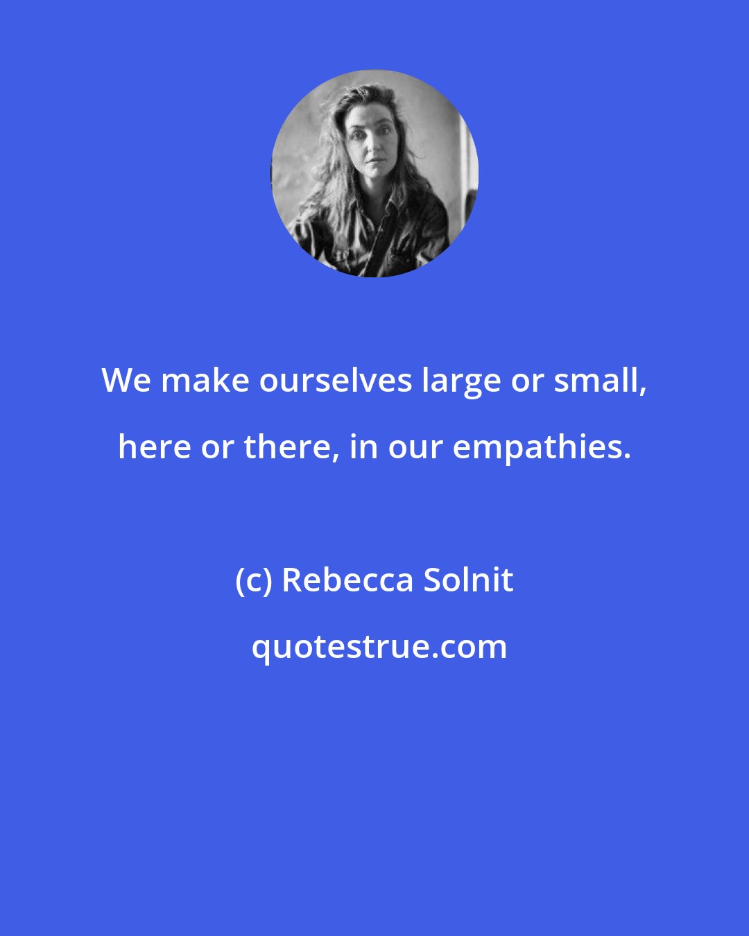 Rebecca Solnit: We make ourselves large or small, here or there, in our empathies.