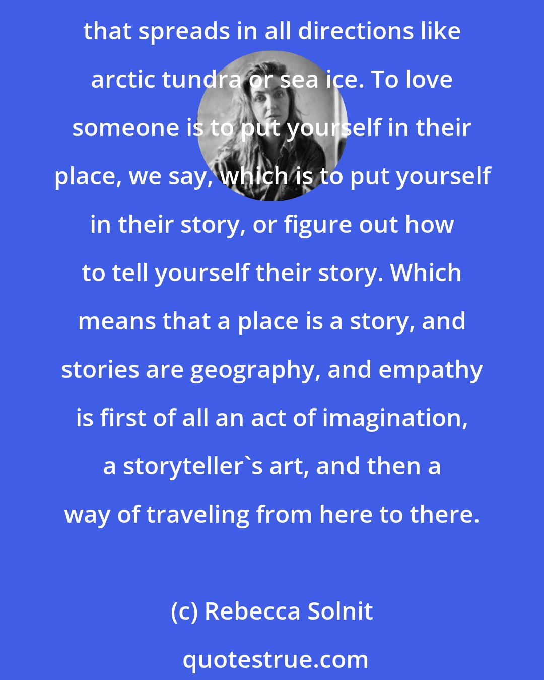 Rebecca Solnit: What's your story? It's all in the telling. Stories are compasses and architecture; we navigate by them, and to be without a story is to be lost in the vastness of world that spreads in all directions like arctic tundra or sea ice. To love someone is to put yourself in their place, we say, which is to put yourself in their story, or figure out how to tell yourself their story. Which means that a place is a story, and stories are geography, and empathy is first of all an act of imagination, a storyteller's art, and then a way of traveling from here to there.