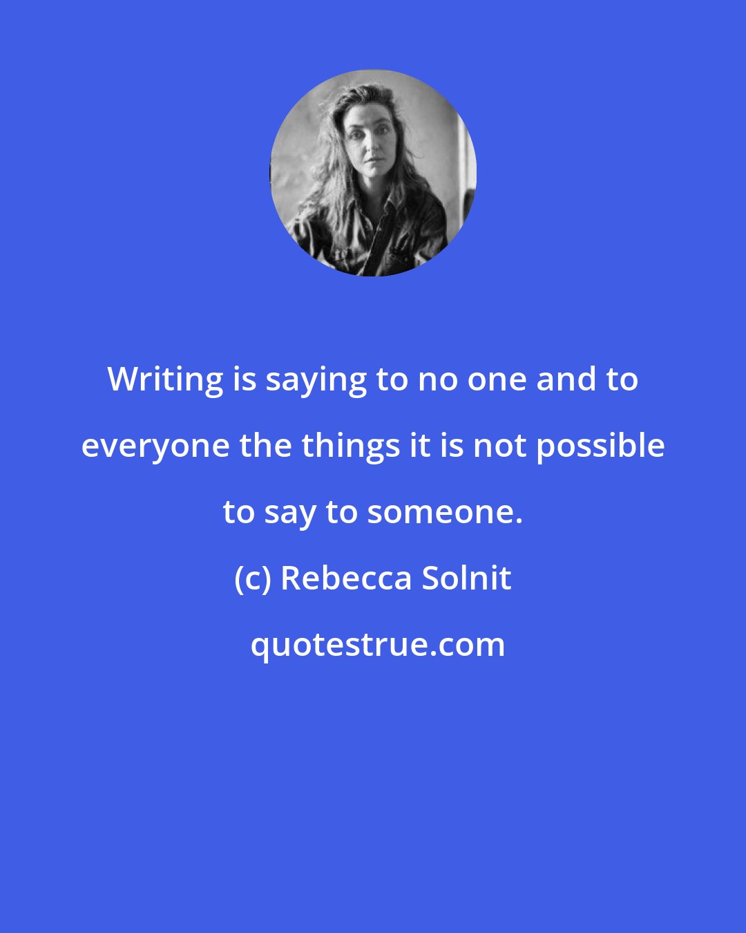 Rebecca Solnit: Writing is saying to no one and to everyone the things it is not possible to say to someone.