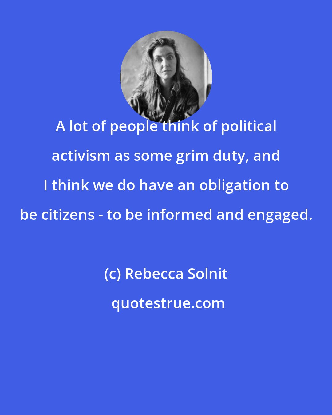 Rebecca Solnit: A lot of people think of political activism as some grim duty, and I think we do have an obligation to be citizens - to be informed and engaged.