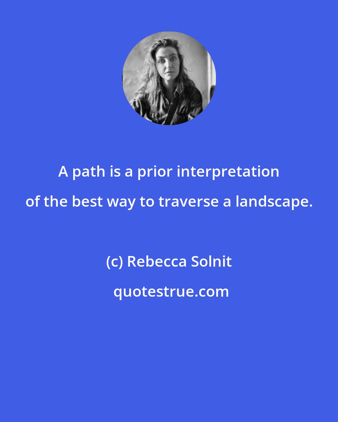 Rebecca Solnit: A path is a prior interpretation of the best way to traverse a landscape.