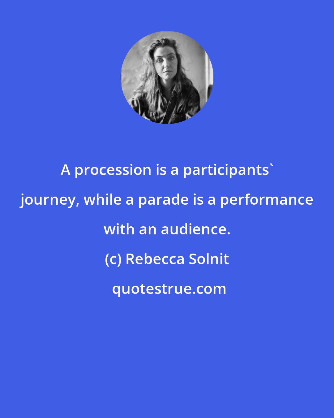 Rebecca Solnit: A procession is a participants' journey, while a parade is a performance with an audience.