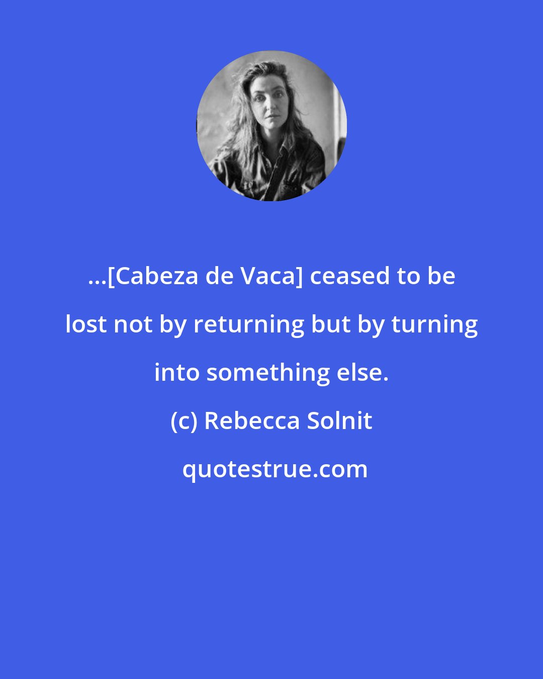 Rebecca Solnit: ...[Cabeza de Vaca] ceased to be lost not by returning but by turning into something else.