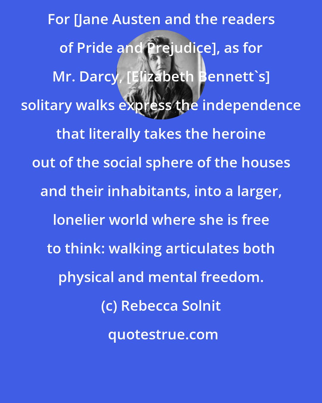 Rebecca Solnit: For [Jane Austen and the readers of Pride and Prejudice], as for Mr. Darcy, [Elizabeth Bennett's] solitary walks express the independence that literally takes the heroine out of the social sphere of the houses and their inhabitants, into a larger, lonelier world where she is free to think: walking articulates both physical and mental freedom.